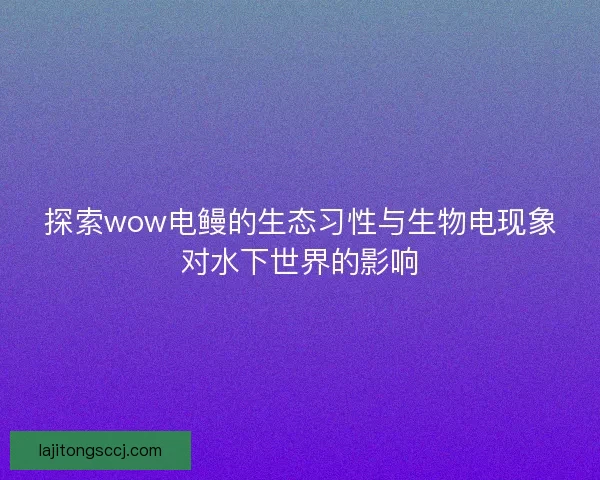 探索wow电鳗的生态习性与生物电现象对水下世界的影响