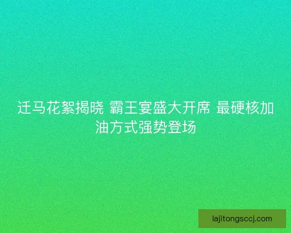 迁马花絮揭晓 霸王宴盛大开席 最硬核加油方式强势登场