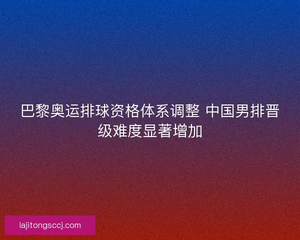 巴黎奥运排球资格体系调整 中国男排晋级难度显著增加
