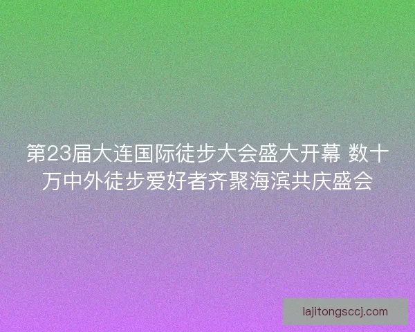 第23届大连国际徒步大会盛大开幕 数十万中外徒步爱好者齐聚海滨共庆盛会